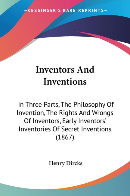 Inventors And Inventions: In Three Parts, The Philosophy Of Invention, The Rights And Wrongs Of Inventors, Early Inventors Inventories Of Secret Inventions (1867)