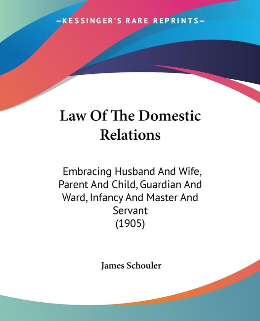 Law Of The Domestic Relations: Embracing Husband And Wife, Parent And Child, Guardian And Ward, Infancy And Master And Servant (1905)
