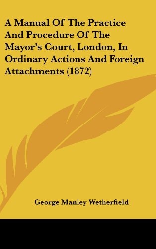 A Manual of the Practice and Procedure of the Mayor's Court, London, in Ordinary Actions and Foreign Attachments