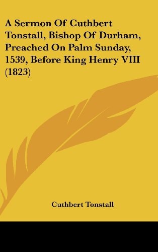 A Sermon of Cuthbert Tonstall, Bishop of Durham, Preached on Palm Sunday, 1539, Before King Henry Viii