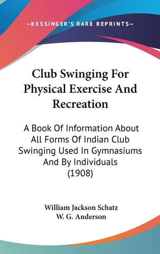 Club Swinging For Physical Exercise And Recreation A Book Of Information About All Forms Of Indian Club Swinging Used In Gymnasiums And By Individuals (1908)