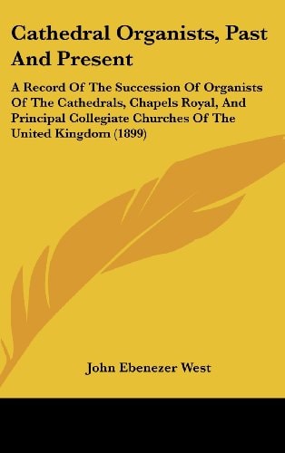 Cathedral Organists, Past And Present A Record Of The Succession Of Organists Of The Cathedrals, Chapels Royal, And Principal Collegiate Churches Of The United Kingdom (1899)