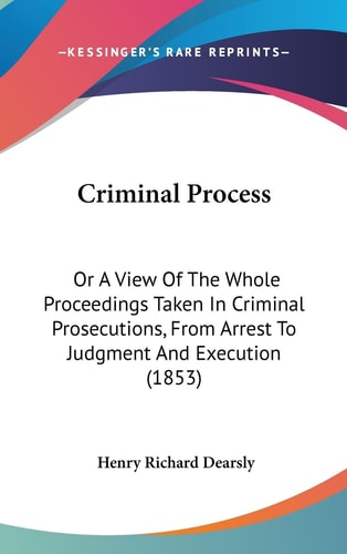 Criminal Process Or A View of the Whole Proceedings Taken in Criminal Prosecutions, from Arrest to Judgment and Execution (1853)