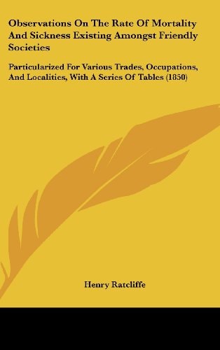 Observations on the Rate of Mortality and Sickness Existing Amongst Friendly Societies Particularized for Various Trades, Occupations, and Localities