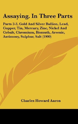 Assaying. In Three Parts Parts 2-3, Gold And Silver Bullion, Lead, Copper, Tin, Mercury, Zinc, Nickel And Cobalt, Chromium, Bismuth, Arsenic, Antimony, Sulphur, Salt (1900)