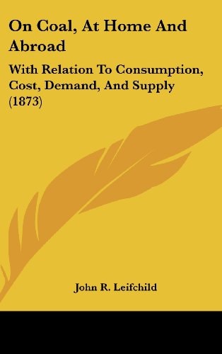 On Coal, at Home and Abroad With Relation to Consumption, Cost, Demand, and Supply (1873)