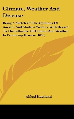 Climate, Weather and Disease Being A Sketch of the Opinions of Ancient and Modern Writers, with Regard to the Influence of Climate and Weather in Pro
