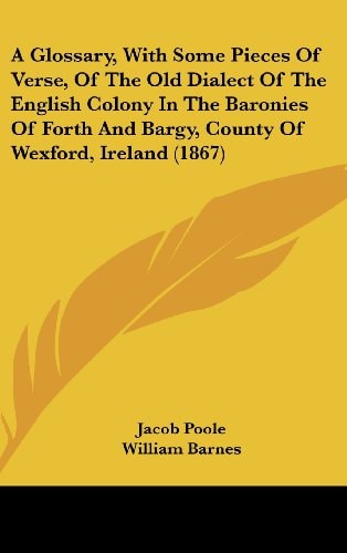 A Glossary, with Some Pieces of Verse, of the Old Dialect of the English Colony in the Baronies of Forth and Bargy, County of Wexford, Ireland