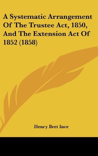 A Systematic Arrangement of the Trustee Act, 1850, and the Extension Act Of 1852