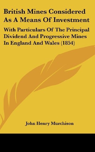 British Mines Considered As a Means of Investment With Particulars of the Principal Dividend and Progressive Mines in England and Wales (1854)