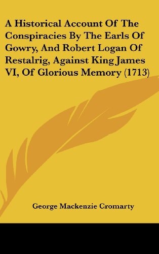 A Historical Account of the Conspiracies by the Earls of Gowry, and Robert Logan of Restalrig, Against King James Vi, of Glorious Memory