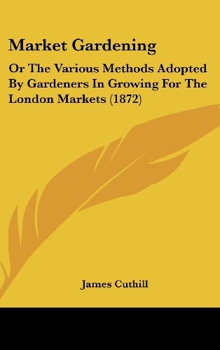 Market Gardening Or the Various Methods Adopted by Gardeners in Growing for the London Markets (1872)