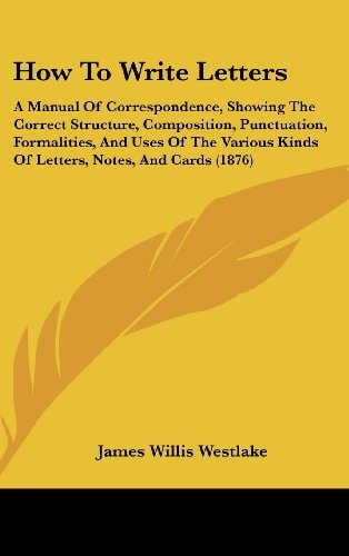 How To Write Letters A Manual Of Correspondence, Showing The Correct Structure, Composition, Punctuation, Formalities, And Uses Of The Various Kinds Of Letters, Notes, And Cards (1876)