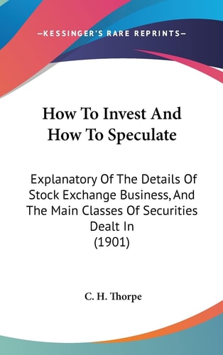 How To Invest And How To Speculate Explanatory Of The Details Of Stock Exchange Business, And The Main Classes Of Securities Dealt In (1901)