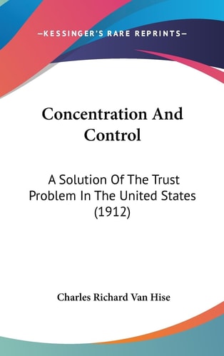 Concentration And Control A Solution Of The Trust Problem In The United States (1912)