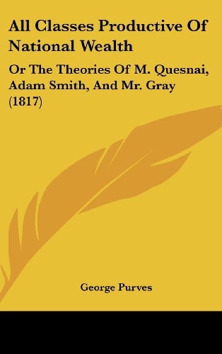 All Classes Productive of National Wealth Or the Theories of M. Quesnai, Adam Smith, and Mr. Gray (1817)