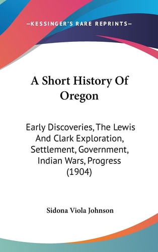 A Short History Of Oregon Early Discoveries, The Lewis And Clark Exploration, Settlement, Government, Indian Wars, Progress (1904)