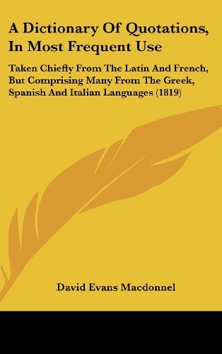 A Dictionary of Quotations, in Most Frequent Use Taken Chiefly from the Latin and French, But Comprising Many from the Greek, Spanish and Italian Lan