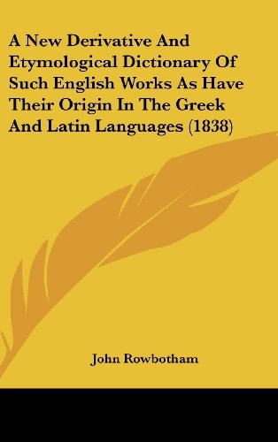 A New Derivative and Etymological Dictionary of Such English Works As Have Their Origin in the Greek and Latin Languages