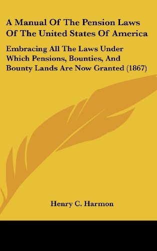 A Manual of the Pension Laws of the United States of Americ Embracing All the Laws Under Which Pensions, Bounties, and Bounty Lands Are Now Granted