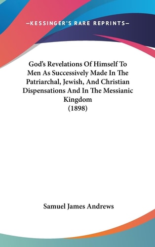 God's Revelations Of Himself To Men As Successively Made In The Patriarchal, Jewish, And Christian Dispensations And In The Messianic Kingdom (1898)