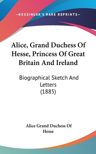 Alice, Grand Duchess Of Hesse, Princess Of Great Britain And Ireland Biographical Sketch And Letters (1885)