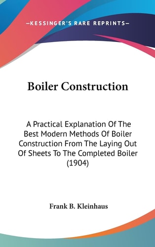 Boiler Construction A Practical Explanation Of The Best Modern Methods Of Boiler Construction From The Laying Out Of Sheets To The Completed Boiler (1904)