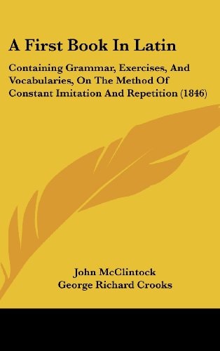 A First Book in Latin Containing Grammar, Exercises, and Vocabularies, on the Method of Constant Imitation and Repetition (1846)