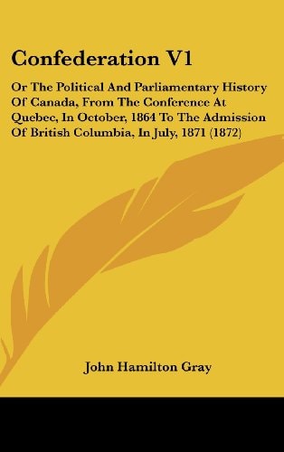 Confederation V1 Or the Political and Parliamentary History of Canada, from the Conference at Quebec, in October, 1864 to the Admission of British Co