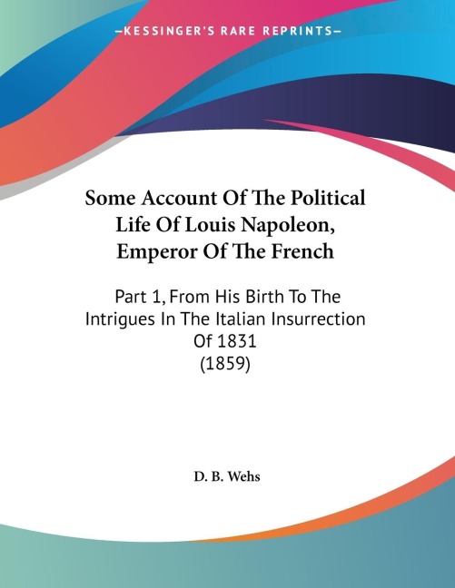 Some Account Of The Political Life Of Louis Napoleon, Emperor Of The French: Part 1, From His Birth To The Intrigues In The Italian Insurrection Of 1831 (1859)