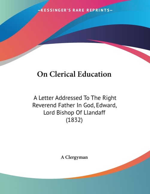 On Clerical Education: A Letter Addressed To The Right Reverend Father In God, Edward, Lord Bishop Of Llandaff (1832)