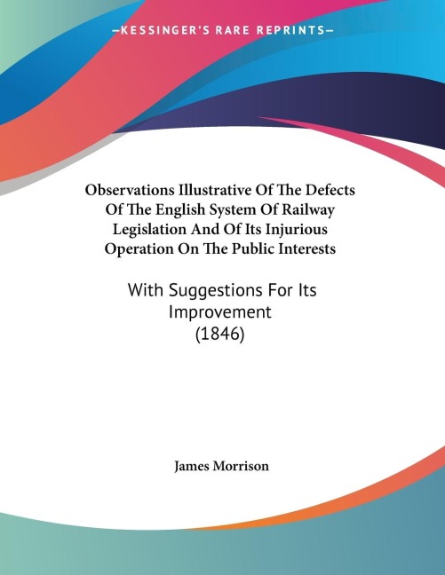 Observations Illustrative Of The Defects Of The English System Of Railway Legislation And Of Its Injurious Operation On The Public Interests: With Suggestions For Its Improvement (1846)