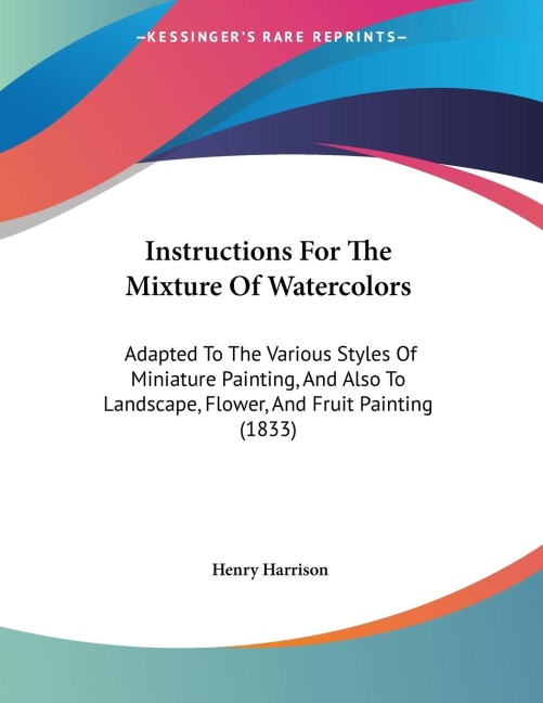 Instructions For The Mixture Of Watercolors: Adapted To The Various Styles Of Miniature Painting, And Also To Landscape, Flower, And Fruit Painting (1833)