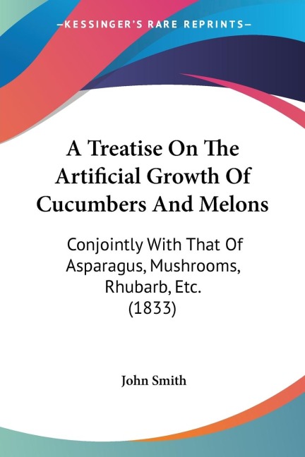 A Treatise On The Artificial Growth Of Cucumbers And Melons: Conjointly With That Of Asparagus, Mushrooms, Rhubarb, Etc. (1833)