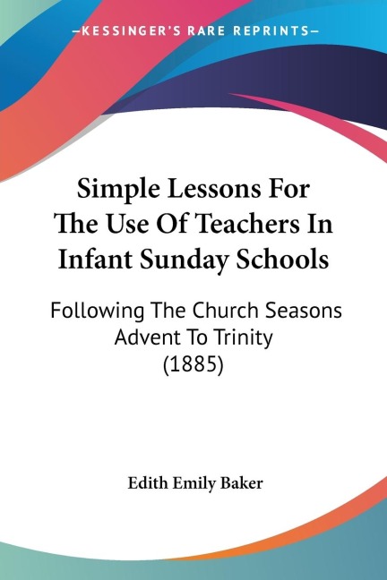 Simple Lessons For The Use Of Teachers In Infant Sunday Schools: Following The Church Seasons Advent To Trinity (1885)