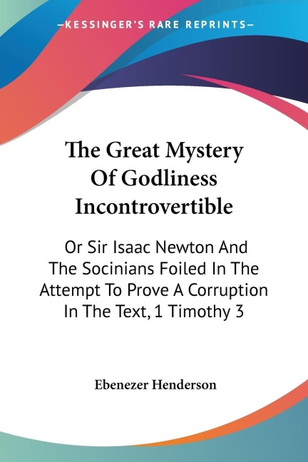 The Great Mystery Of Godliness Incontrovertible: Or Sir Isaac Newton And The Socinians Foiled In The Attempt To Prove A Corruption In The Text, 1 Timothy 3:16 (1830)