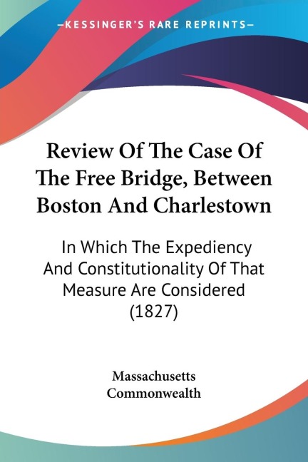 Review Of The Case Of The Free Bridge, Between Boston And Charlestown: In Which The Expediency And Constitutionality Of That Measure Are Considered (1827)