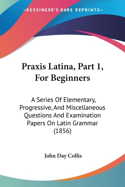 Praxis Latina, Part 1, For Beginners: A Series Of Elementary, Progressive, And Miscellaneous Questions And Examination Papers On Latin Grammar (1856)