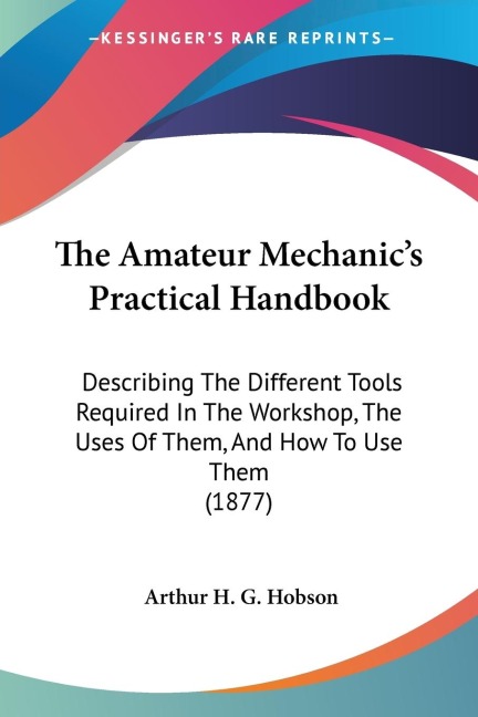 The Amateur Mechanics Practical Handbook: Describing The Different Tools Required In The Workshop, The Uses Of Them, And How To Use Them (1877)