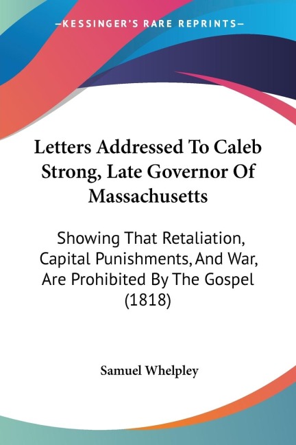Letters Addressed To Caleb Strong, Late Governor Of Massachusetts: Showing That Retaliation, Capital Punishments, And War, Are Prohibited By The Gospel (1818)