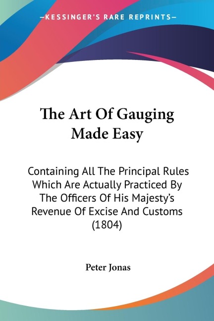 The Art Of Gauging Made Easy: Containing All The Principal Rules Which Are Actually Practiced By The Officers Of His Majestys Revenue Of Excise And Customs (1804)