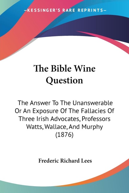 The Bible Wine Question: The Answer To The Unanswerable Or An Exposure Of The Fallacies Of Three Irish Advocates, Professors Watts, Wallace, And Murphy (1876)