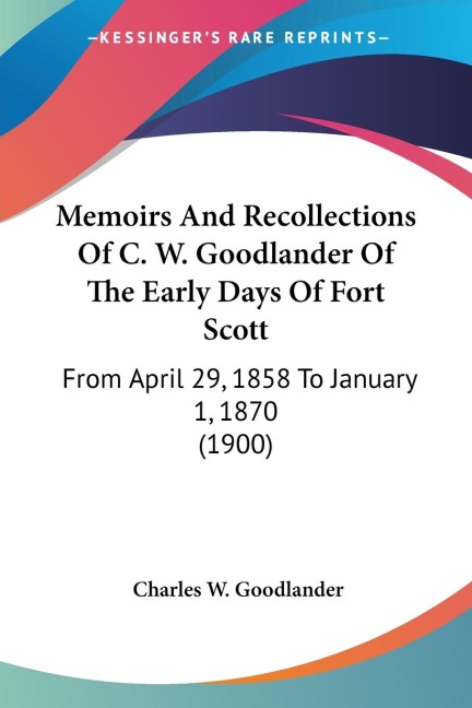 Memoirs And Recollections Of C. W. Goodlander Of The Early Days Of Fort Scott: From April 29, 1858 To January 1, 1870 (1900)