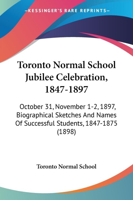 Toronto Normal School Jubilee Celebration, 1847-1897: October 31, November 1-2, 1897, Biographical Sketches And Names Of Successful Students, 1847-1875 (1898)