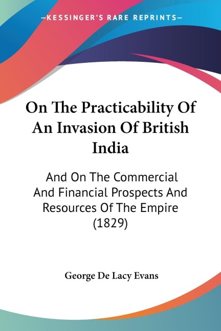 On The Practicability Of An Invasion Of British India: And On The Commercial And Financial Prospects And Resources Of The Empire (1829)