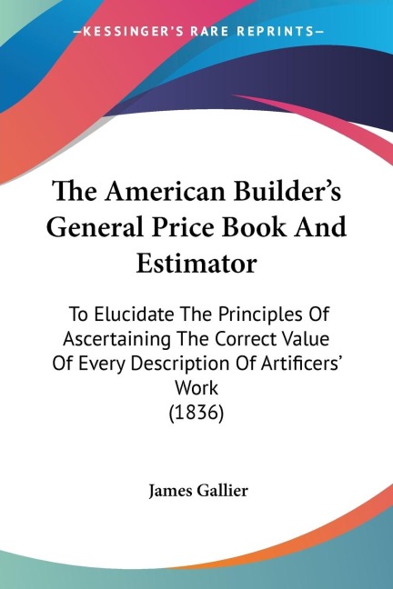 The American Builders General Price Book And Estimator: To Elucidate The Principles Of Ascertaining The Correct Value Of Every Description Of Artificers Work (1836)