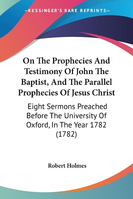 On The Prophecies And Testimony Of John The Baptist, And The Parallel Prophecies Of Jesus Christ: Eight Sermons Preached Before The University Of Oxford, In The Year 1782 (1782)