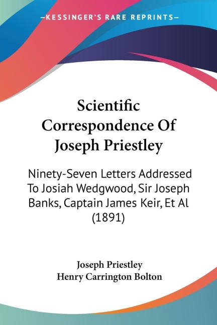 Scientific Correspondence Of Joseph Priestley: Ninety-Seven Letters Addressed To Josiah Wedgwood, Sir Joseph Banks, Captain James Keir, Et Al (1891)