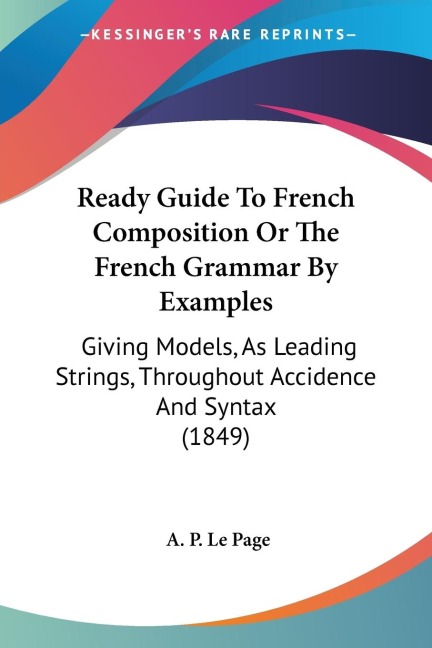 Ready Guide To French Composition Or The French Grammar By Examples: Giving Models, As Leading Strings, Throughout Accidence And Syntax (1849)