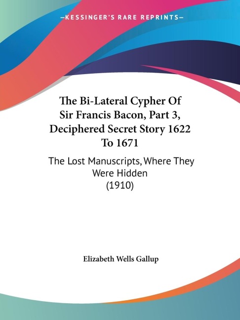 The Bi-Lateral Cypher Of Sir Francis Bacon, Part 3, Deciphered Secret Story 1622 To 1671: The Lost Manuscripts, Where They Were Hidden (1910)